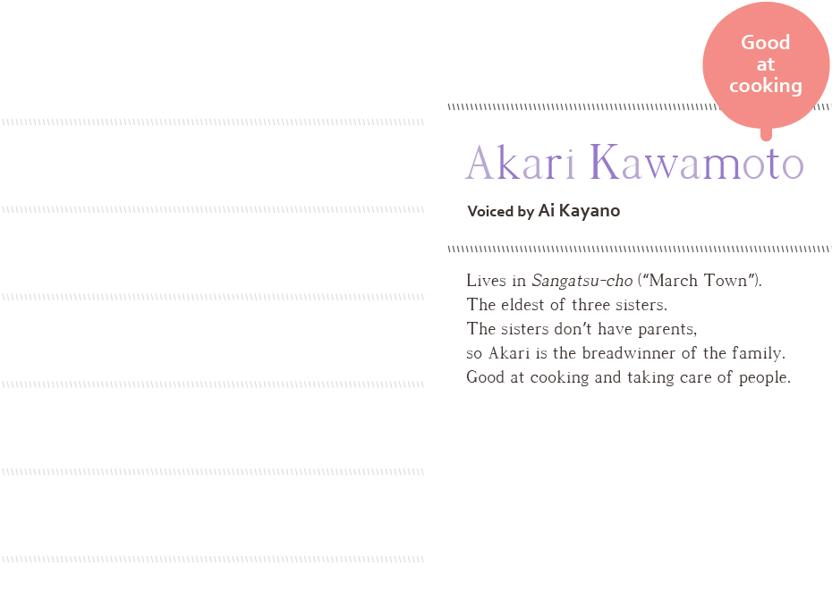 Good at cooking Akari Kawamoto, voiced by Ai Kayano Lives in Sangatsucho (“March Town”). The eldest of three sisters. The sisters don’t have parents, so Akari is the breadwinner of the family. Good at cooking and taking care of people.